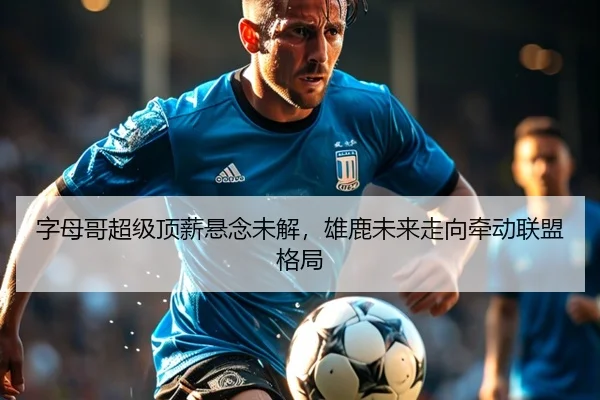 字母哥超级顶薪悬念未解，雄鹿未来走向牵动联盟格局